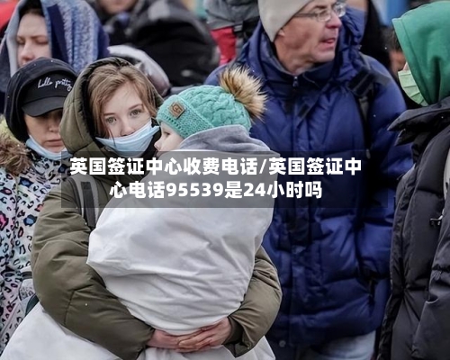 英国签证中心收费电话/英国签证中心电话95539是24小时吗-第2张图片