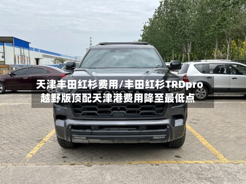 天津丰田红杉费用/丰田红杉TRDpro越野版顶配天津港费用降至最低点-第2张图片