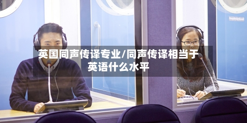 英国同声传译专业/同声传译相当于英语什么水平-第2张图片