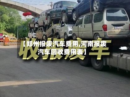 【郑州报废汽车费用,河南报废汽车回收费用表】
