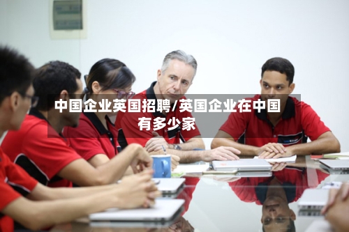 中国企业英国招聘/英国企业在中国有多少家