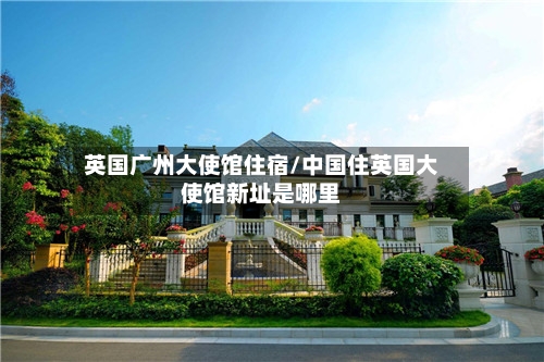 英国广州大使馆住宿/中国住英国大使馆新址是哪里