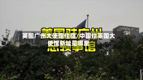 英国广州大使馆住宿/中国住英国大使馆新址是哪里-第3张图片