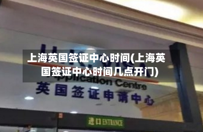 上海英国签证中心时间(上海英国签证中心时间几点开门)