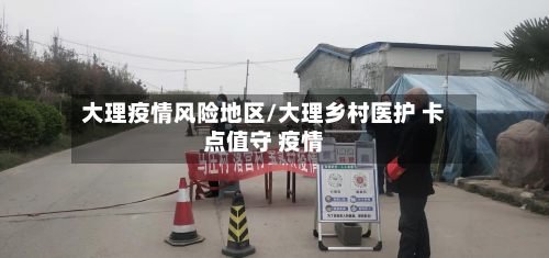 大理疫情风险地区/大理乡村医护 卡点值守 疫情-第2张图片