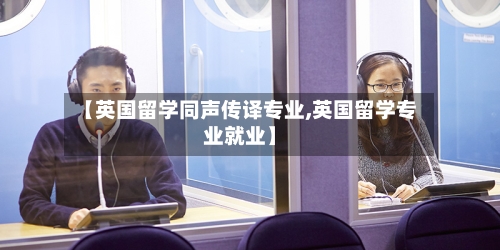 【英国留学同声传译专业,英国留学专业就业】-第3张图片