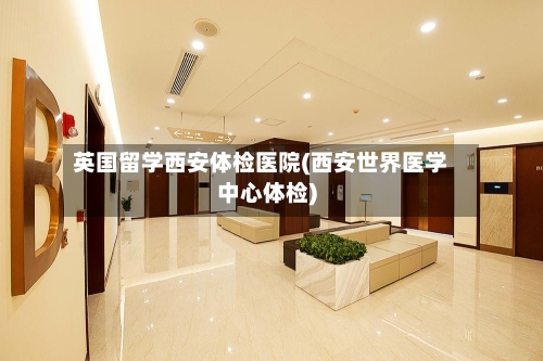 英国留学西安体检医院(西安世界医学中心体检)-第2张图片