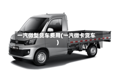 一汽微型货车费用(一汽微卡货车)