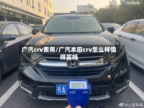 广汽crv费用/广汽本田crv怎么样值得买吗