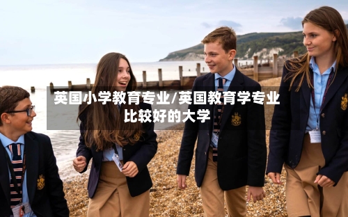 英国小学教育专业/英国教育学专业比较好的大学