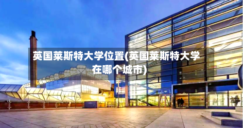 英国莱斯特大学位置(英国莱斯特大学在哪个城市)