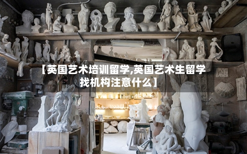 【英国艺术培训留学,英国艺术生留学找机构注意什么】