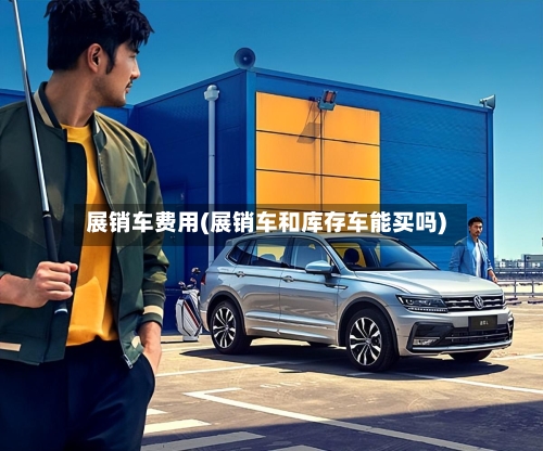 展销车费用(展销车和库存车能买吗)