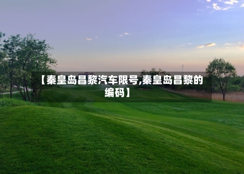 【秦皇岛昌黎汽车限号,秦皇岛昌黎的编码】-第2张图片