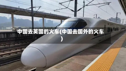 中国去英国的火车(中国去国外的火车)-第2张图片