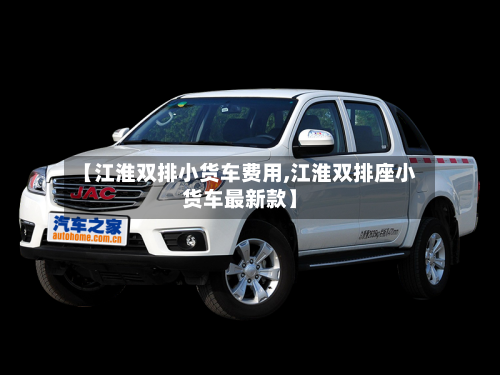 【江淮双排小货车费用,江淮双排座小货车最新款】
