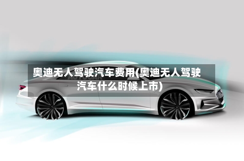 奥迪无人驾驶汽车费用(奥迪无人驾驶汽车什么时候上市)