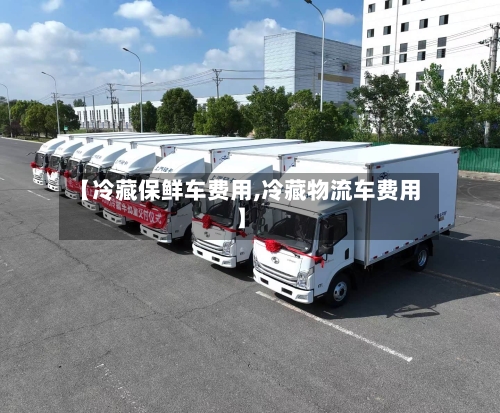 【冷藏保鲜车费用,冷藏物流车费用】