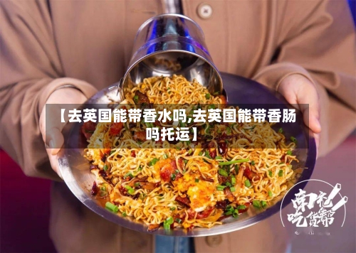 【去英国能带香水吗,去英国能带香肠吗托运】-第2张图片