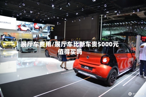 展厅车费用/展厅车比新车贵5000元值得买吗-第3张图片