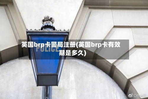 英国brp卡警局注册(英国brp卡有效期是多久)