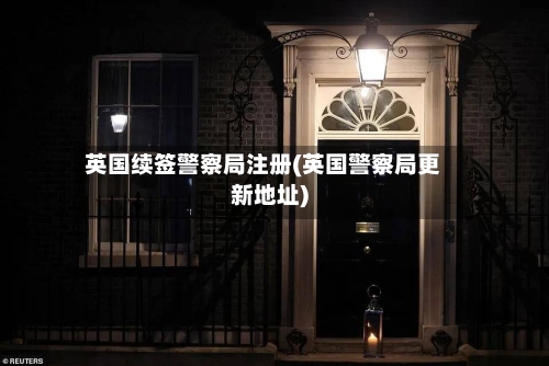 英国续签警察局注册(英国警察局更新地址)