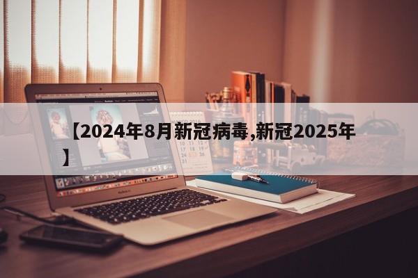 【2024年8月新冠病毒,新冠2025年】