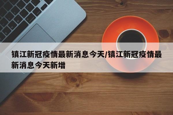 镇江新冠疫情最新消息今天/镇江新冠疫情最新消息今天新增