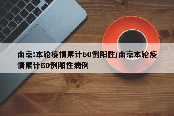 南京:本轮疫情累计60例阳性/南京本轮疫情累计60例阳性病例