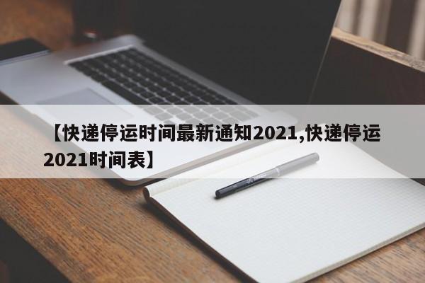 【快递停运时间最新通知2021,快递停运2021时间表】