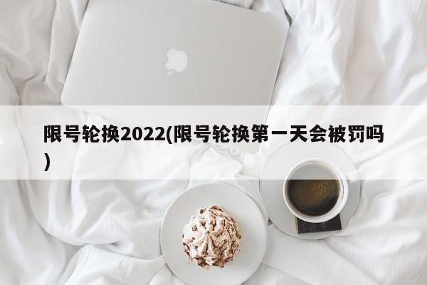 限号轮换2022(限号轮换第一天会被罚吗)