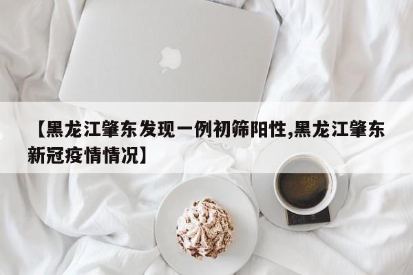 【黑龙江肇东发现一例初筛阳性,黑龙江肇东新冠疫情情况】