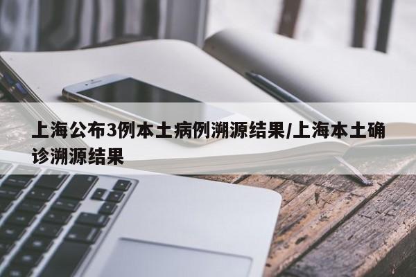 上海公布3例本土病例溯源结果/上海本土确诊溯源结果