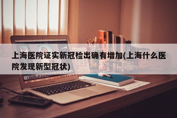 上海医院证实新冠检出确有增加(上海什么医院发现新型冠状)
