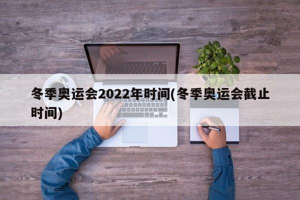 冬季奥运会2022年时间(冬季奥运会截止时间)