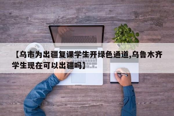 【乌市为出疆复课学生开绿色通道,乌鲁木齐学生现在可以出疆吗】