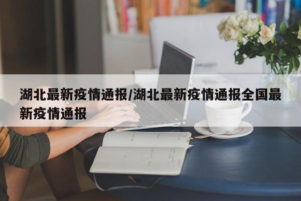 湖北最新疫情通报/湖北最新疫情通报全国最新疫情通报