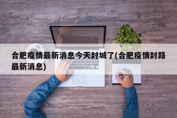 合肥疫情最新消息今天封城了(合肥疫情封路最新消息)