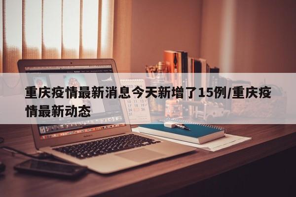 重庆疫情最新消息今天新增了15例/重庆疫情最新动态