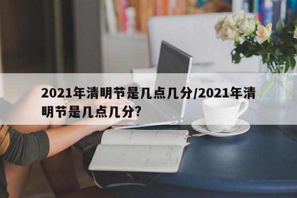 2021年清明节是几点几分/2021年清明节是几点几分?