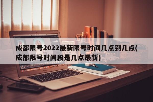 成都限号2022最新限号时间几点到几点(成都限号时间段是几点最新)
