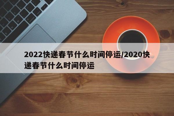 2022快递春节什么时间停运/2020快递春节什么时间停运