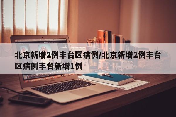 北京新增2例丰台区病例/北京新增2例丰台区病例丰台新增1例