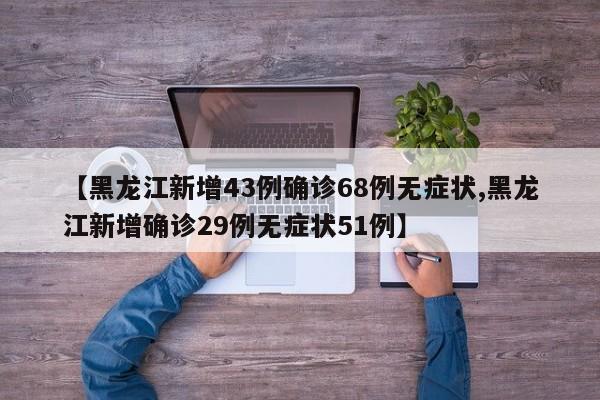 【黑龙江新增43例确诊68例无症状,黑龙江新增确诊29例无症状51例】