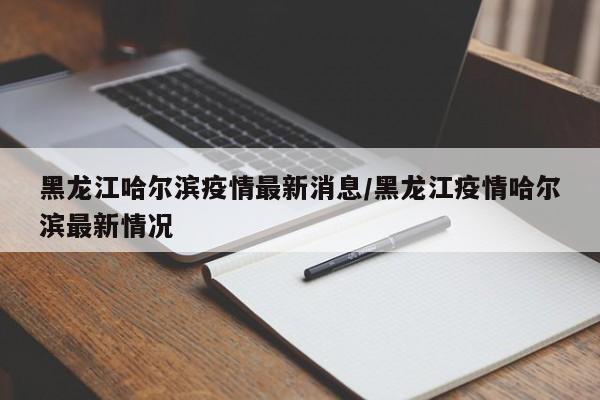 黑龙江哈尔滨疫情最新消息/黑龙江疫情哈尔滨最新情况