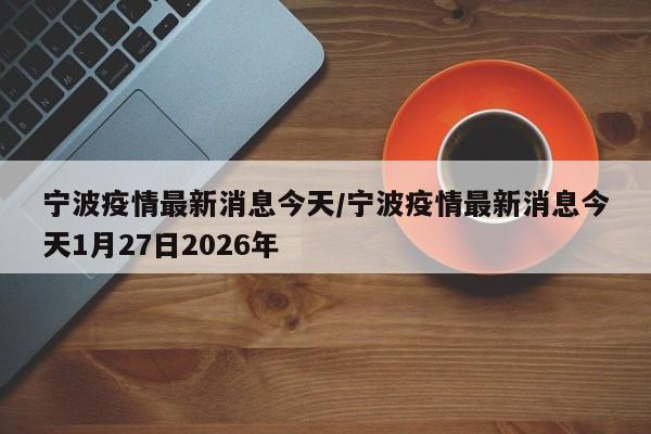 宁波疫情最新消息今天/宁波疫情最新消息今天1月27日2026年