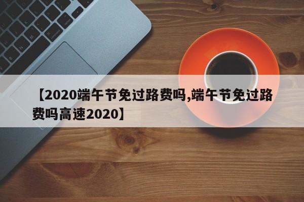 【2020端午节免过路费吗,端午节免过路费吗高速2020】