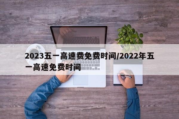 2023五一高速费免费时间/2022年五一高速免费时间