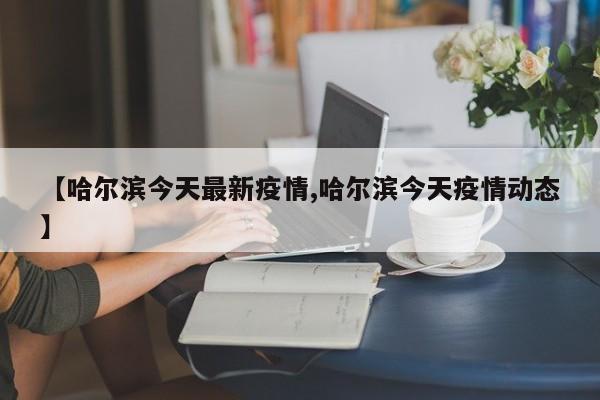【哈尔滨今天最新疫情,哈尔滨今天疫情动态】