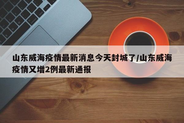 山东威海疫情最新消息今天封城了/山东威海疫情又增2例最新通报